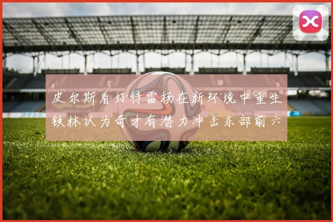 皮尔斯看好特雷杨在新环境中重生铁林认为奇才有潜力冲击东部前六名