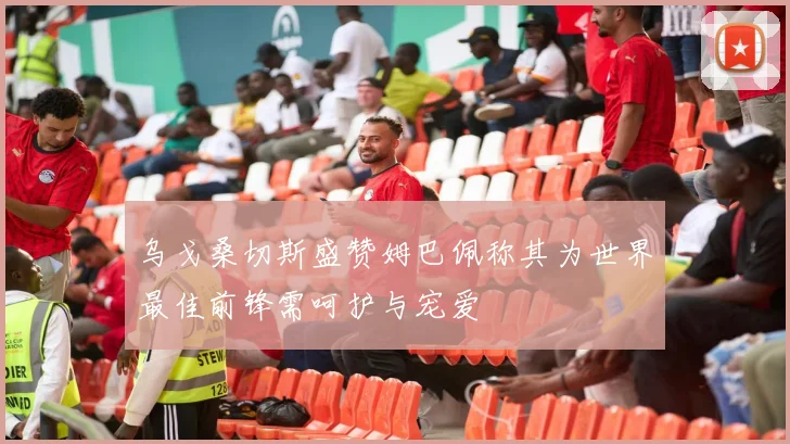 乌戈桑切斯盛赞姆巴佩称其为世界最佳前锋需呵护与宠爱