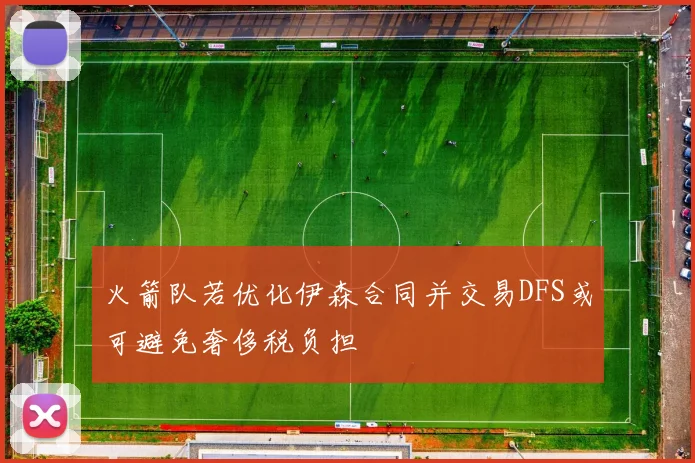 火箭队若优化伊森合同并交易DFS或可避免奢侈税负担