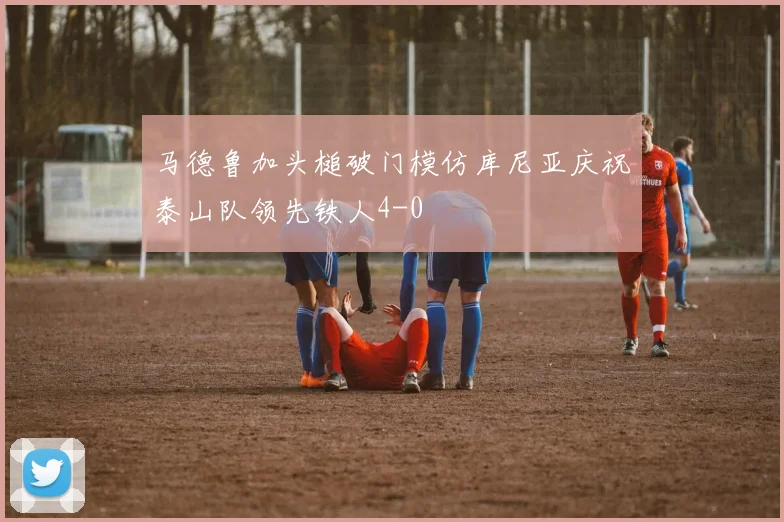 马德鲁加头槌破门模仿库尼亚庆祝泰山队领先铁人4-0