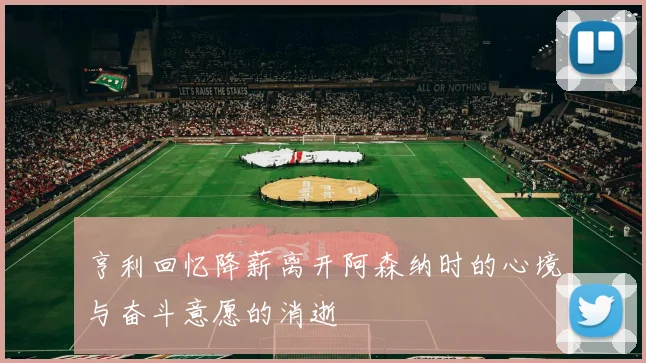 亨利回忆降薪离开阿森纳时的心境与奋斗意愿的消逝