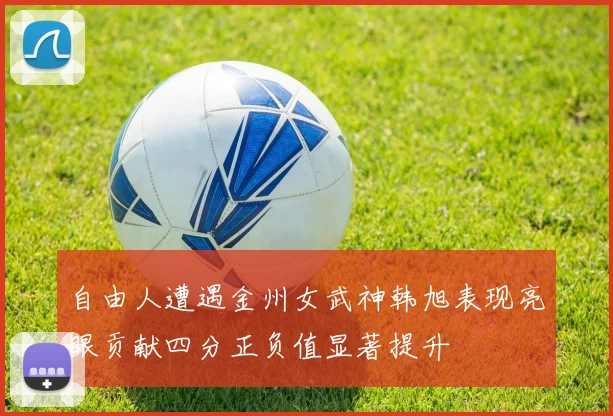 自由人遭遇金州女武神韩旭表现亮眼贡献四分正负值显著提升