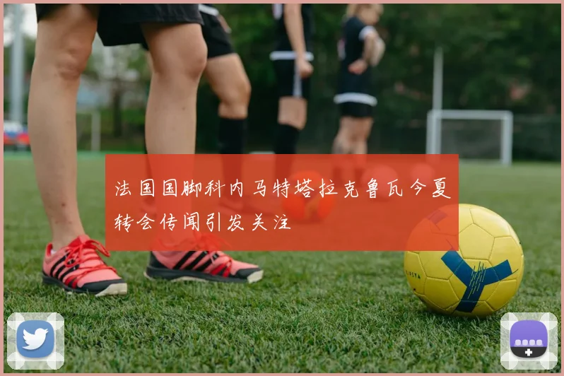 法国国脚科内马特塔拉克鲁瓦今夏转会传闻引发关注