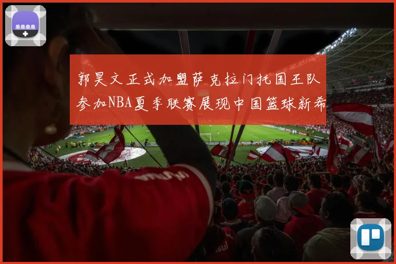 郭昊文正式加盟萨克拉门托国王队参加NBA夏季联赛展现中国篮球新希望