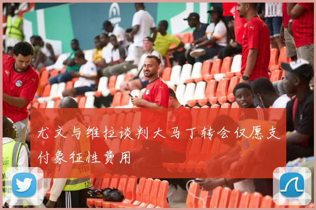 尤文与维拉谈判大马丁转会仅愿支付象征性费用