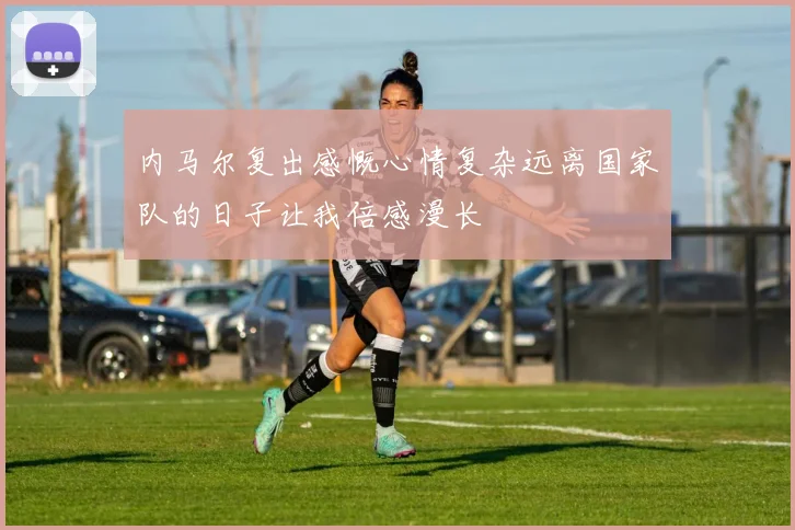 内马尔复出感慨心情复杂远离国家队的日子让我倍感漫长