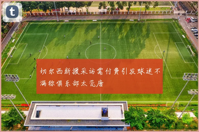 切尔西新援采访需付费引发球迷不满称俱乐部太荒唐