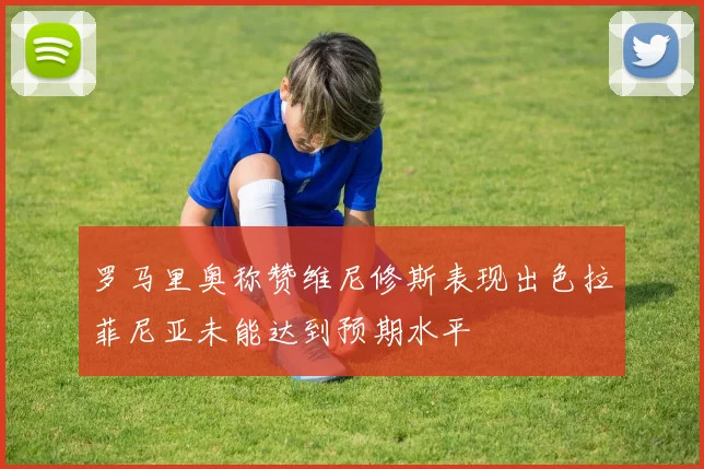 罗马里奥称赞维尼修斯表现出色拉菲尼亚未能达到预期水平