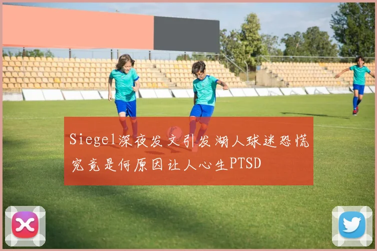 Siegel深夜发文引发湖人球迷恐慌究竟是何原因让人心生PTSD