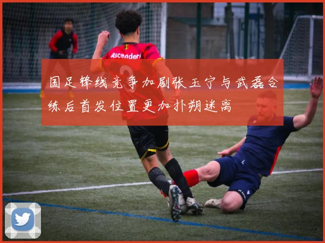 国足锋线竞争加剧张玉宁与武磊合练后首发位置更加扑朔迷离