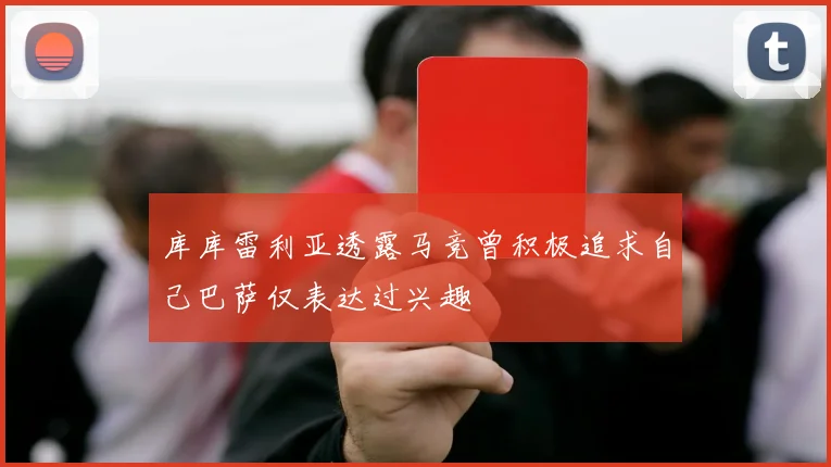 库库雷利亚透露马竞曾积极追求自己巴萨仅表达过兴趣